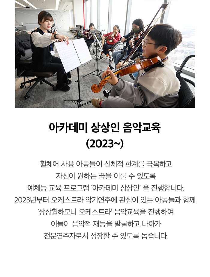 아카데미 상상인 음악교육 (2023~) 휠체어 사용 아동들이 신체적 한계를 극복하고 자신이 원하는 꿈을 이룰 수 있도록 예체능 교육 프로그램 '아카데미 상상인'을 진행합니다. 2023년부터 음악 및 오케스트라 악기연주에 관심이 있는 아동 20명을 선발하여 음악적 재능을 발굴하고 나아가 전문가로서 성장할 수 있도록 돕습니다.